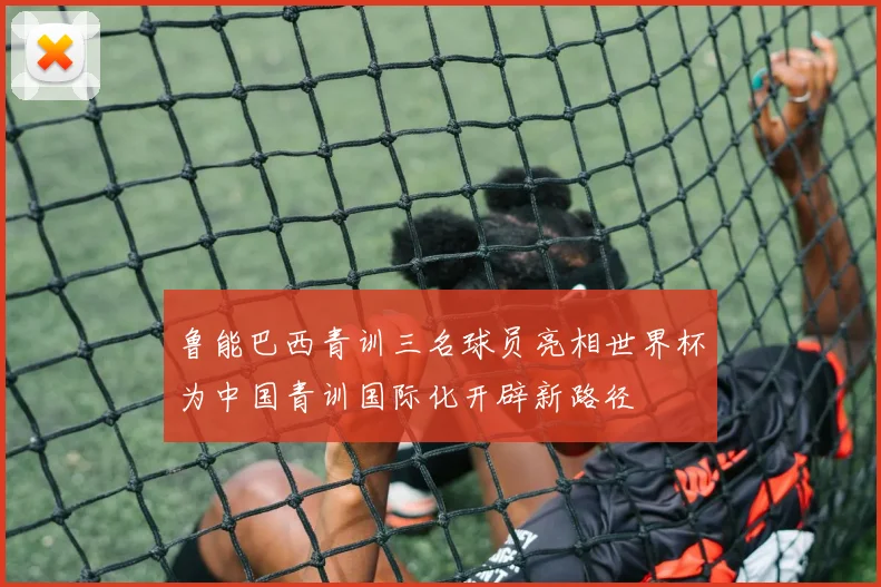 鲁能巴西青训三名球员亮相世界杯为中国青训国际化开辟新路径