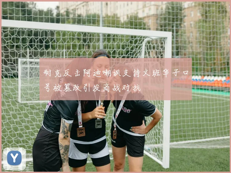 耐克反击阿迪嘲讽支持文班华子口号被篡改引发商战对抗