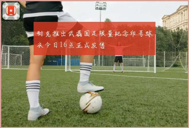 耐克推出武磊国足限量纪念印号球衣今日16点正式发售