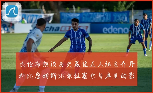 杰伦布朗谈历史最佳五人组合乔丹科比詹姆斯比尔拉塞尔与库里的影响力