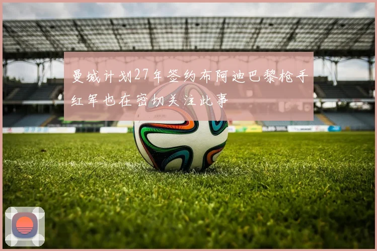 曼城计划27年签约布阿迪巴黎枪手红军也在密切关注此事