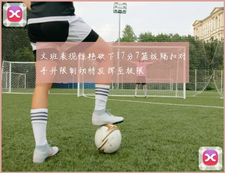 文班表现惊艳砍下17分7篮板隔扣对手并限制切特发挥至极限