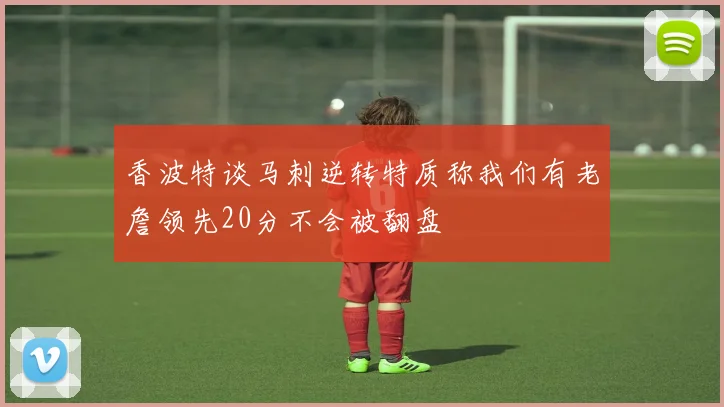 香波特谈马刺逆转特质称我们有老詹领先20分不会被翻盘