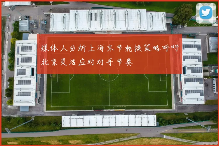 媒体人分析上海末节轮换策略呼吁北京灵活应对对手节奏
