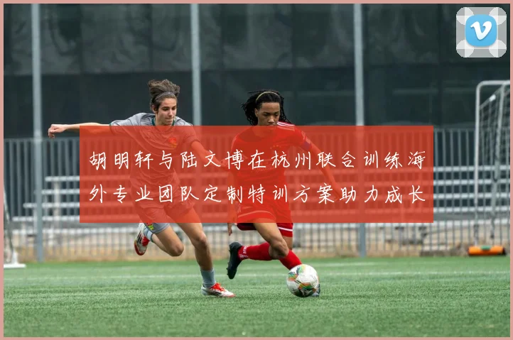 胡明轩与陆文博在杭州联合训练海外专业团队定制特训方案助力成长
