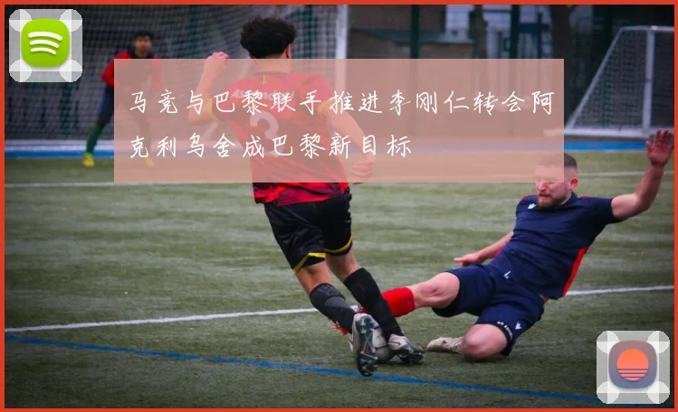 马竞与巴黎联手推进李刚仁转会阿克利乌舍成巴黎新目标