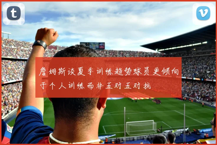 詹姆斯谈夏季训练趋势球员更倾向于个人训练而非五对五对抗
