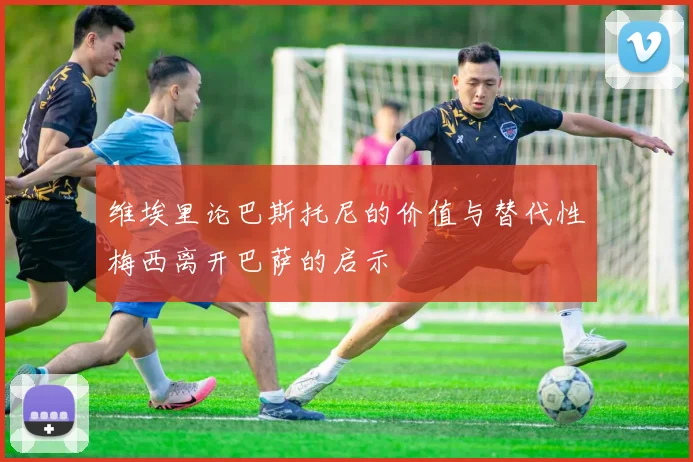 维埃里论巴斯托尼的价值与替代性梅西离开巴萨的启示