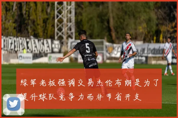 绿军老板强调交易杰伦布朗是为了提升球队竞争力而非节省开支