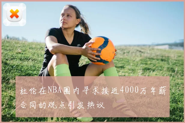 杜伦在NBA圈内寻求接近4000万年薪合同的观点引发热议