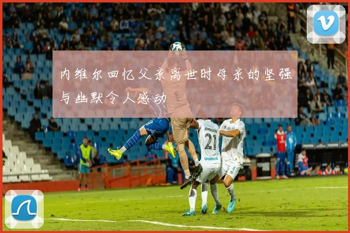 内维尔回忆父亲离世时母亲的坚强与幽默令人感动