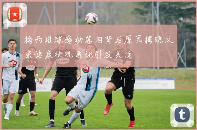 梅西进球感动落泪背后原因揭晓父亲健康状况恶化引发关注