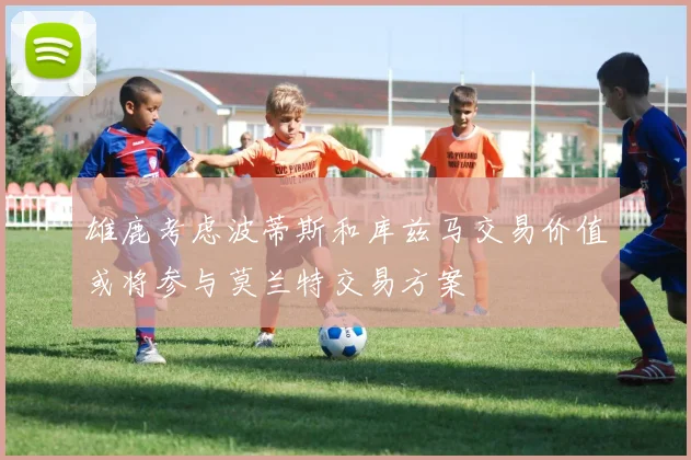 雄鹿考虑波蒂斯和库兹马交易价值或将参与莫兰特交易方案