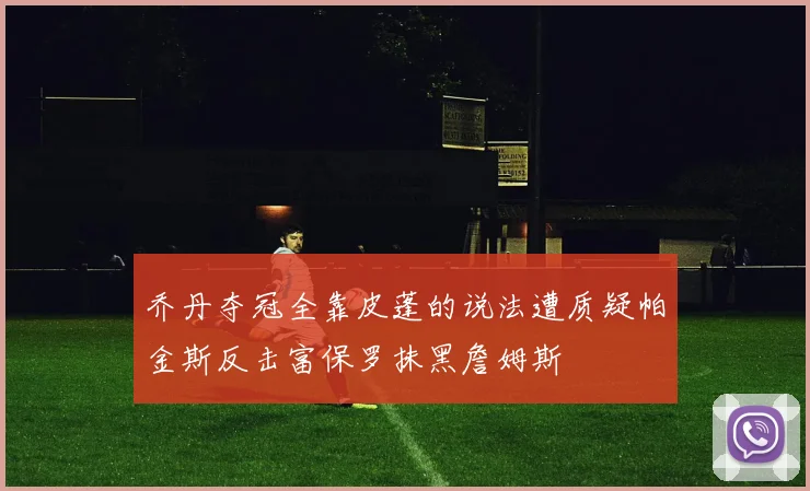 乔丹夺冠全靠皮蓬的说法遭质疑帕金斯反击富保罗抹黑詹姆斯