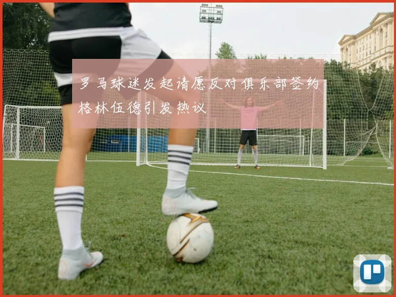 罗马球迷发起请愿反对俱乐部签约格林伍德引发热议