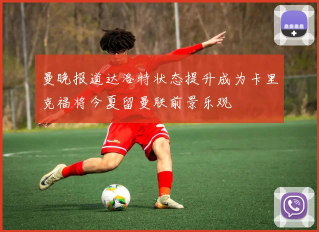 曼晚报道达洛特状态提升成为卡里克福将今夏留曼联前景乐观