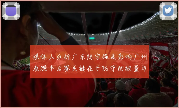 媒体人分析广东防守强度影响广州表现季后赛关键在于防守的较量与适应能力