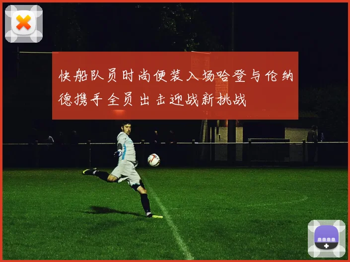快船队员时尚便装入场哈登与伦纳德携手全员出击迎战新挑战