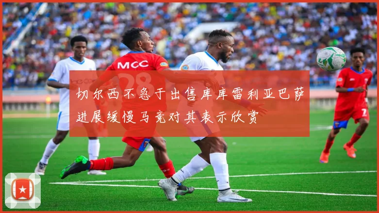 切尔西不急于出售库库雷利亚巴萨进展缓慢马竞对其表示欣赏