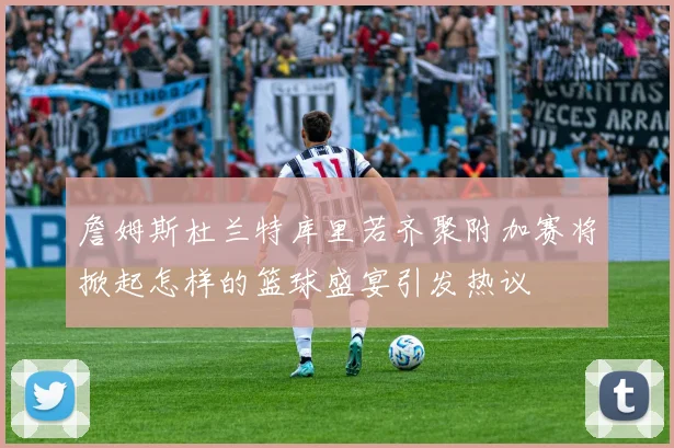 詹姆斯杜兰特库里若齐聚附加赛将掀起怎样的篮球盛宴引发热议