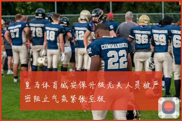 皇马体育城安保升级无关人员被严密阻止气氛紧张至极
