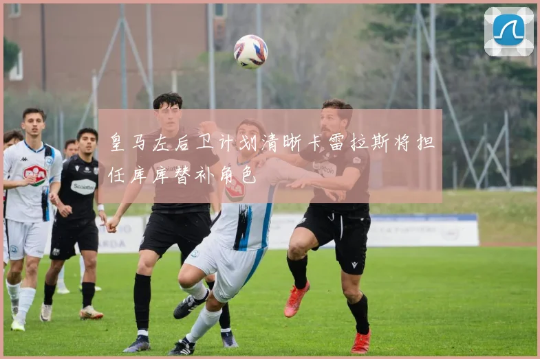 皇马左后卫计划清晰卡雷拉斯将担任库库替补角色