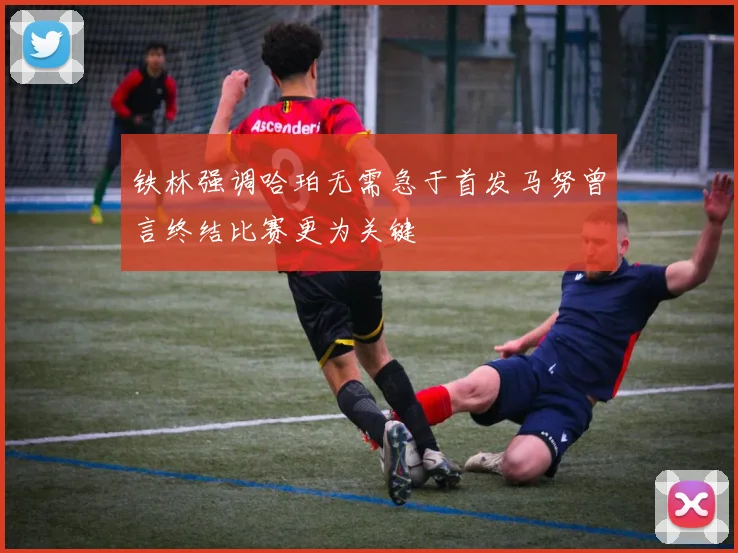 铁林强调哈珀无需急于首发马努曾言终结比赛更为关键